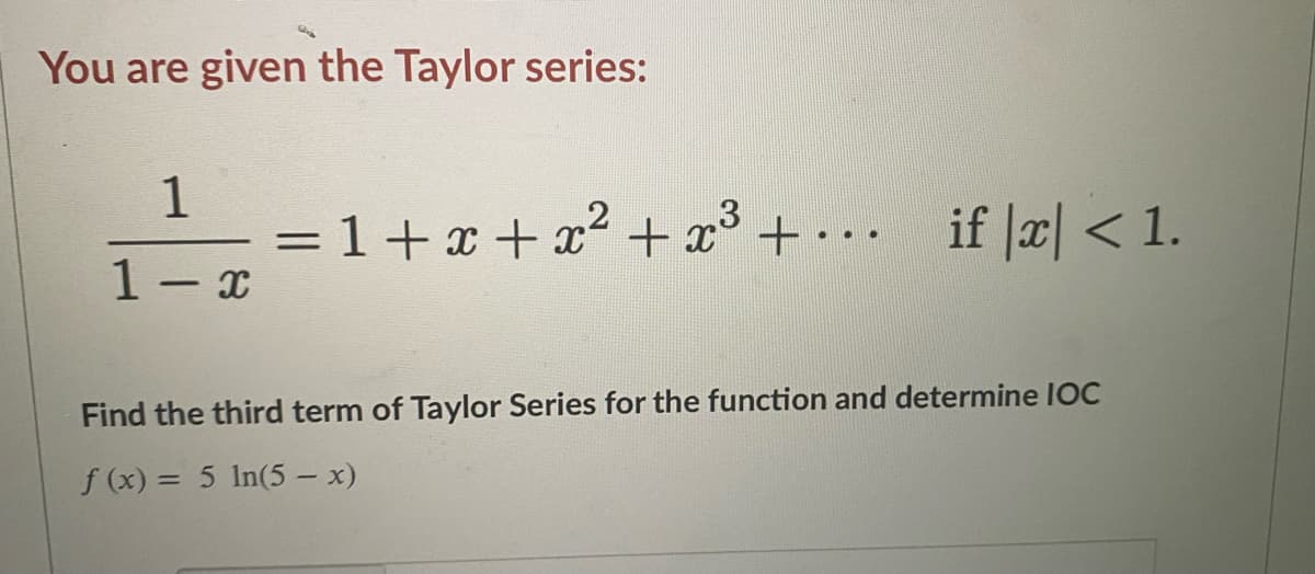 You are given the Taylor series:
1
=1+x+x + x° +
if |æ| < 1.
..
1- x
Find the third term of Taylor Series for the function and determine IOC
f (x) = 5 In(5 – x)
