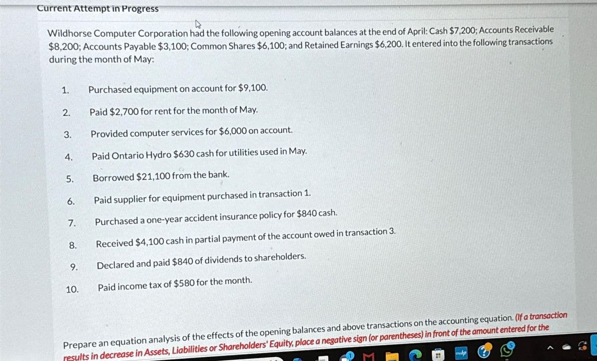 Current Attempt in Progress
Wildhorse Computer Corporation had the following opening account balances at the end of April: Cash $7,200; Accounts Receivable
$8,200; Accounts Payable $3,100; Common Shares $6,100; and Retained Earnings $6,200. It entered into the following transactions
during the month of May:
1.
2.
3.
4.
5.
6.
7.
8.
9.
10.
Purchased equipment on account for $9,100.
Paid $2,700 for rent for the month of May.
Provided computer services for $6,000 on account.
Paid Ontario Hydro $630 cash for utilities used in May.
Borrowed $21,100 from the bank.
Paid supplier for equipment purchased in transaction 1.
Purchased a one-year accident insurance policy for $840 cash.
Received $4,100 cash in partial payment of the account owed in transaction 3.
Declared and paid $840 of dividends to shareholders.
Paid income tax of $580 for the month.
Prepare an equation analysis of the effects of the opening balances and above transactions on the accounting equation. (If a transaction
results in decrease in Assets, Liabilities or Shareholders' Equity, place a negative sign (or parentheses) in front of the amount entered for the
29
myhp