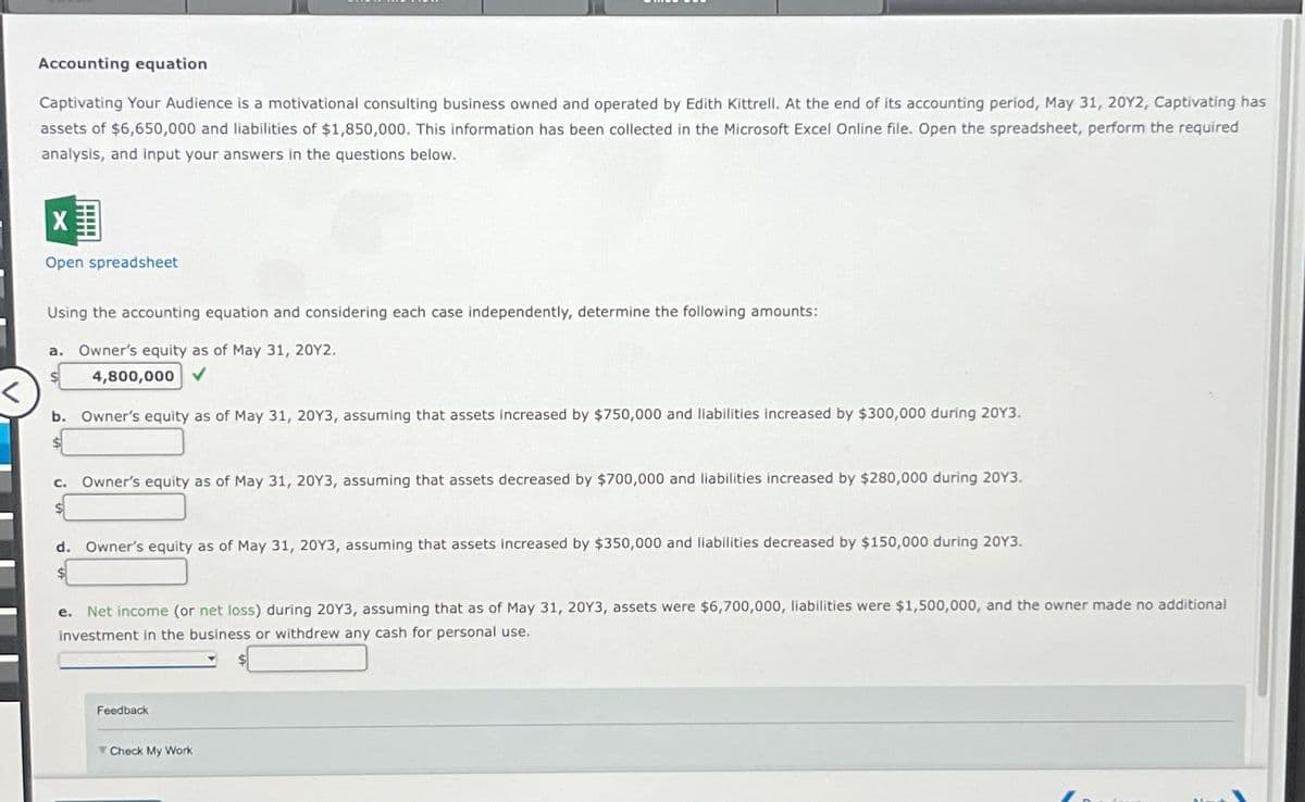 Accounting equation
Captivating Your Audience is a motivational consulting business owned and operated by Edith Kittrell. At the end of its accounting period, May 31, 20Y2, Captivating has
assets of $6,650,000 and liabilities of $1,850,000. This information has been collected in the Microsoft Excel Online file. Open the spreadsheet, perform the required
analysis, and input your answers in the questions below.
X
Open spreadsheet
Using the accounting equation and considering each case independently, determine the following amounts:
a. Owner's equity as of May 31, 20Y2.
4,800,000 ✓
b. Owner's equity as of May 31, 20Y3, assuming that assets increased by $750,000 and liabilities increased by $300,000 during 20Y3.
C.
Owner's equity as of May 31, 20Y3, assuming that assets decreased by $700,000 and liabilities increased by $280,000 during 2013.
d. Owner's equity as of May 31, 20Y3, assuming that assets increased by $350,000 and liabilities decreased by $150,000 during 2013.
e. Net income (or net loss) during 20Y3, assuming that as of May 31, 20Y3, assets were $6,700,000, liabilities were $1,500,000, and the owner made no additional
investment in the business or withdrew any cash for personal use.
Feedback
Check My Work