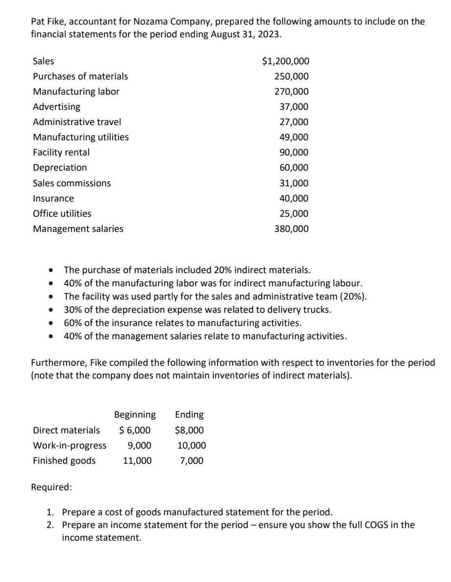 Pat Fike, accountant for Nozama Company, prepared the following amounts to include on the
financial statements for the period ending August 31, 2023.
Sales
Purchases of materials
Manufacturing labor
Advertising
Administrative travel
Manufacturing utilities
Facility rental
Depreciation
Sales commissions
Insurance
Office utilities
Management salaries
●
●
●
●
The purchase of materials included 20% indirect materials.
40% of the manufacturing labor was for indirect manufacturing labour.
The facility was used partly for the sales and administrative team (20%).
30% of the depreciation expense was related to delivery trucks.
60% of the insurance relates to manufacturing activities.
40% of the management salaries relate to manufacturing activities.
$1,200,000
250,000
270,000
37,000
27,000
49,000
90,000
60,000
31,000
40,000
25,000
380,000
Furthermore, Fike compiled the following information with respect to inventories for the period
(note that the company does not maintain inventories of indirect materials).
Direct materials
Work-in-progress
Finished goods
Beginning
$ 6,000
9,000
11,000
Ending
$8,000
10,000
7,000
Required:
1. Prepare a cost of goods manufactured statement for the period.
2. Prepare an income statement for the period - ensure you show the full COGS in the
income statement.