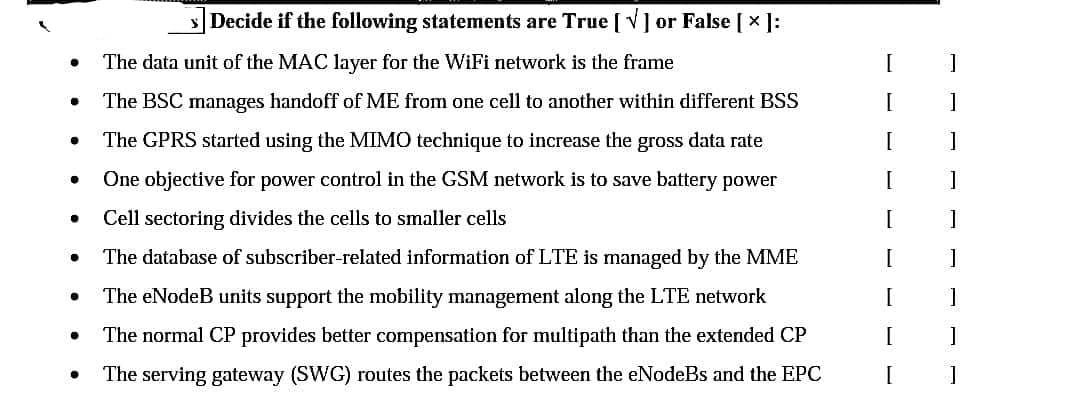 ●
●
●
●
●
●
●
Decide if the following statements are True [V] or False [×]:
The data unit of the MAC layer for the WiFi network is the frame
The BSC manages handoff of ME from one cell to another within different BSS
The GPRS started using the MIMO technique to increase the gross data rate
One objective for power control in the GSM network is to save battery power
Cell sectoring divides the cells to smaller cells
The database of subscriber-related information of LTE is managed by the MME
The eNodeB units support the mobility management along the LTE network
The normal CP provides better compensation for multipath than the extended CP
The serving gateway (SWG) routes the packets between the eNodeBs and the EPC