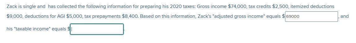 Zack is single and has collected the following information for preparing his 2020 taxes: Gross income $74,000, tax credits $2,500, itemized deductions
$9,000, deductions for AGI $5,000, tax prepayments $8,400. Based on this information, Zack's "adjusted gross income" equals $69000
his "taxable income" equals $
, and