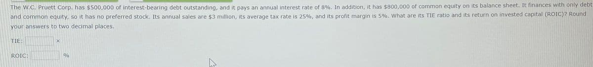 The W.C. Pruett Corp. has $500,000 of interest-bearing debt outstanding, and it pays an annual interest rate of 8%. In addition, it has $800,000 of common equity on its balance sheet. It finances with only debt
and common equity, so it has no preferred stock. Its annual sales are $3 million, its average tax rate is 25%, and its profit margin is 5%. What are its TIE ratio and its return on invested capital (ROIC)? Round
your answers to two decimal places.
TIE:
ROIC:
X
%