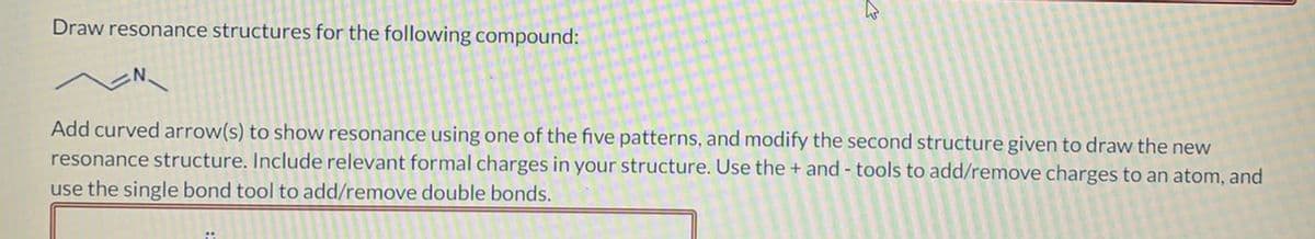 Draw resonance structures for the following compound:
Add curved arrow(s) to show resonance using one of the five patterns, and modify the second structure given to draw the new
resonance structure. Include relevant formal charges in your structure. Use the + and- tools to add/remove charges to an atom, and
use the single bond tool to add/remove double bonds.
O
a