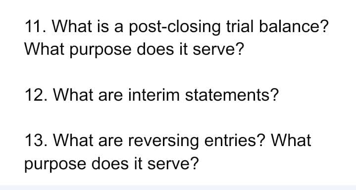 11. What is a post-closing trial balance?
What purpose does it serve?
12. What are interim statements?
13. What are reversing entries? What
purpose does it serve?