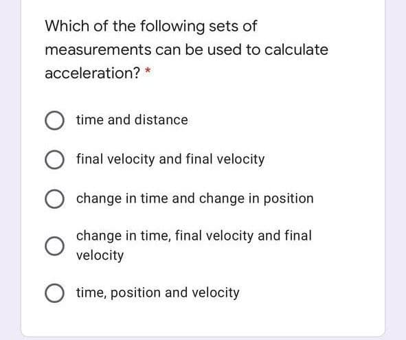 Which of the following sets of
measurements can be used to calculate
acceleration? *
time and distance
final velocity and final velocity
change in time and change in position
change in time, final velocity and final
velocity
time, position and velocity
