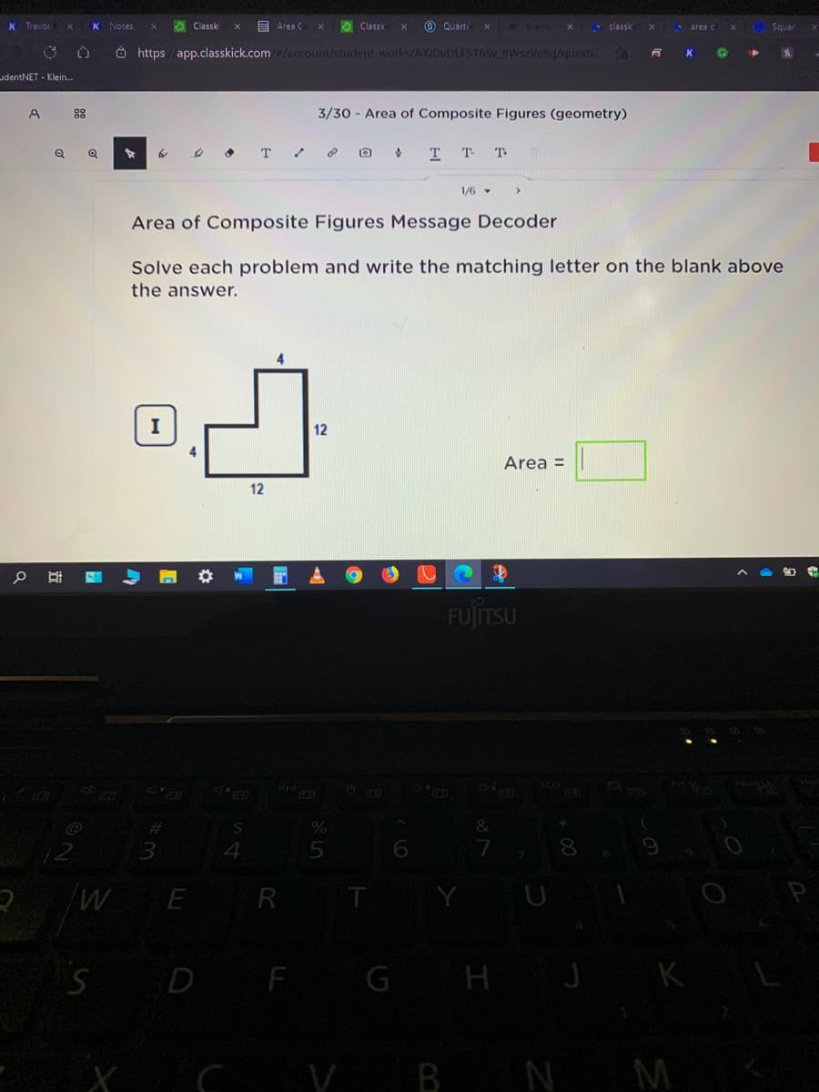 Trevor
K Notes
O Classki
E Area C
O Classk
O Quarte
Bramly
A classk
Squar
area c
Ô https / app.classkick.com/account/student-works/AXIDVDLFS165V BWszVe8g/questi..
K
udentNET - Klein.
88
3/30 - Area of Composite Figures (geometry)
to
т
T T T
1/6 -
Area of Composite Figures Message Decoder
Solve each problem and write the matching letter on the blank above
the answer.
12
Area =
12
FUJITSU
ECO
Prt
(tp)
%23
&
12
4
E
R
T
SD F G
H J
KL
V BN M
