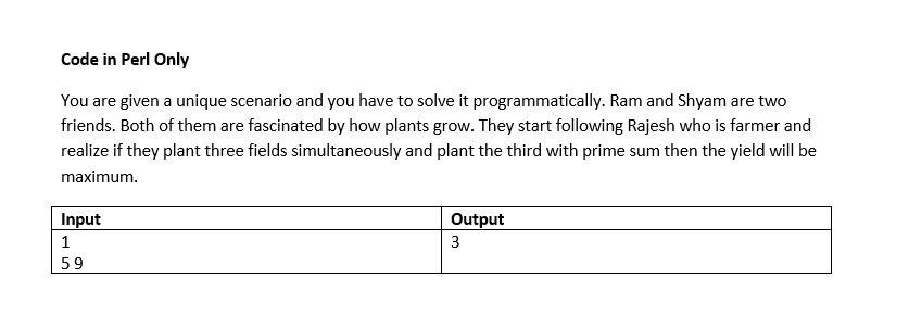 Code in Perl Only
You are given a unique scenario and you have to solve it programmatically. Ram and Shyam are two
friends. Both of them are fascinated by how plants grow. They start following Rajesh who is farmer and
realize if they plant three fields simultaneously and plant the third with prime sum then the yield will be
maximum.
Input
Output
1
59
