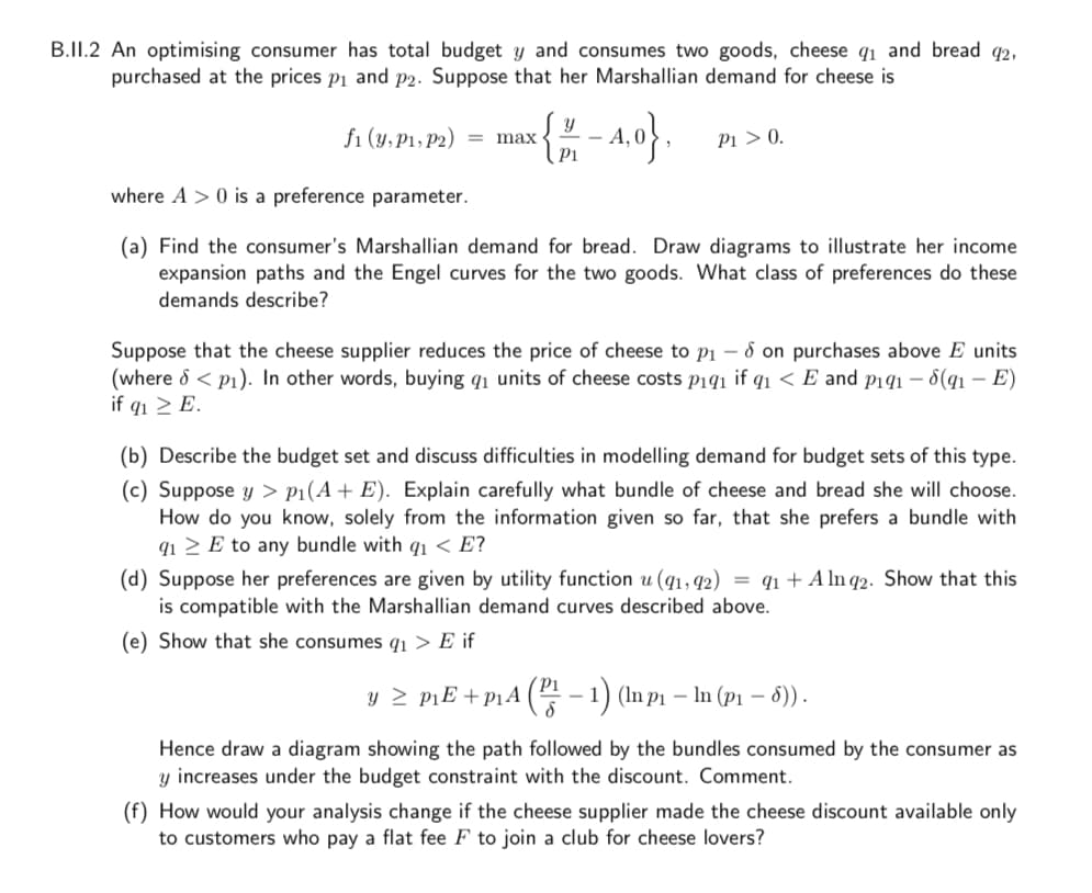 B.II.2 An optimising consumer has total budget y and consumes two goods, cheese q1 and bread q2,
purchased at the prices pi and P2. Suppose that her Marshallian demand for cheese is
i (8, P1. 12) = max {- A, 0.
Pi > 0.
where A > 0 is a preference parameter.
(a) Find the consumer's Marshallian demand for bread. Draw diagrams to illustrate her income
expansion paths and the Engel curves for the two goods. What class of preferences do these
demands describe?
Suppose that the cheese supplier reduces the price of cheese to pi – 8 on purchases above E units
(where d < p1). In other words, buying q1 units of cheese costs pi91 if q1 < E and pi91 – 8(qı – E)
if q1 > E.
(b) Describe the budget set and discuss difficulties in modelling demand for budget sets of this type.
(c) Suppose y > p1(A+ E). Explain carefully what bundle of cheese and bread she will choose.
How do you know, solely from the information given so far, that she prefers a bundle with
q1 > E to any bundle with qı < E?
(d) Suppose her preferences are given by utility function u (q1, 92)
is compatible with the Marshallian demand curves described above.
= q1 + A ln 92. Show that this
(e) Show that she consumes q1 > E if
Pi
y 2 piE +p1A ( - 1) (In p1 – In (p1 – 6)).
Hence draw a diagram showing the path followed by the bundles consumed by the consumer as
y increases under the budget constraint with the discount. Comment.
(f) How would your analysis change if the cheese supplier made the cheese discount available only
to customers who pay a flat fee F to join a club for cheese lovers?
