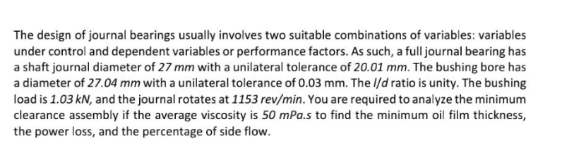 The design of journal bearings usually involves two suitable combinations of variables: variables
under control and dependent variables or performance factors. As such, a full journal bearing has
a shaft journal diameter of 27 mm with a unilateral tolerance of 20.01 mm. The bushing bore has
a diameter of 27.04 mm with a unilateral tolerance of 0.03 mm. The //d ratio is unity. The bushing
load is 1.03 kN, and the journal rotates at 1153 rev/min. You are required to analyze the minimum
clearance assembly if the average viscosity is 50 mPa.s to find the minimum oil film thickness,
the power loss, and the percentage of side flow.