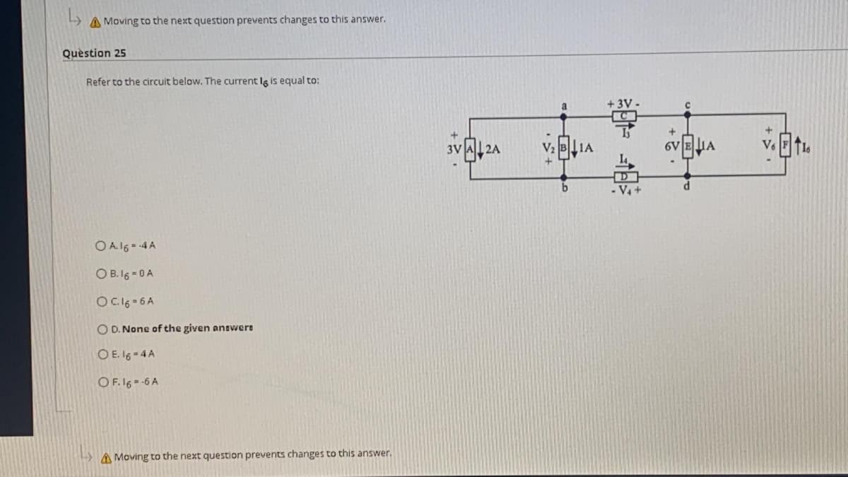 A Moving to the next question prevents changes to this answer.
Quèstion 25
Refer to the circuit below. The current Ig is equal to:
a
+ 3V
6V EHA
3V
2A
b
O A16 - 4A
O B. 16 - 0 A
OC16 = 6 A
O D. None of the given answere
O E. 16 - 4 A
O F. 16 -6 A
A Moving to the next question prevents changes to this answer.
