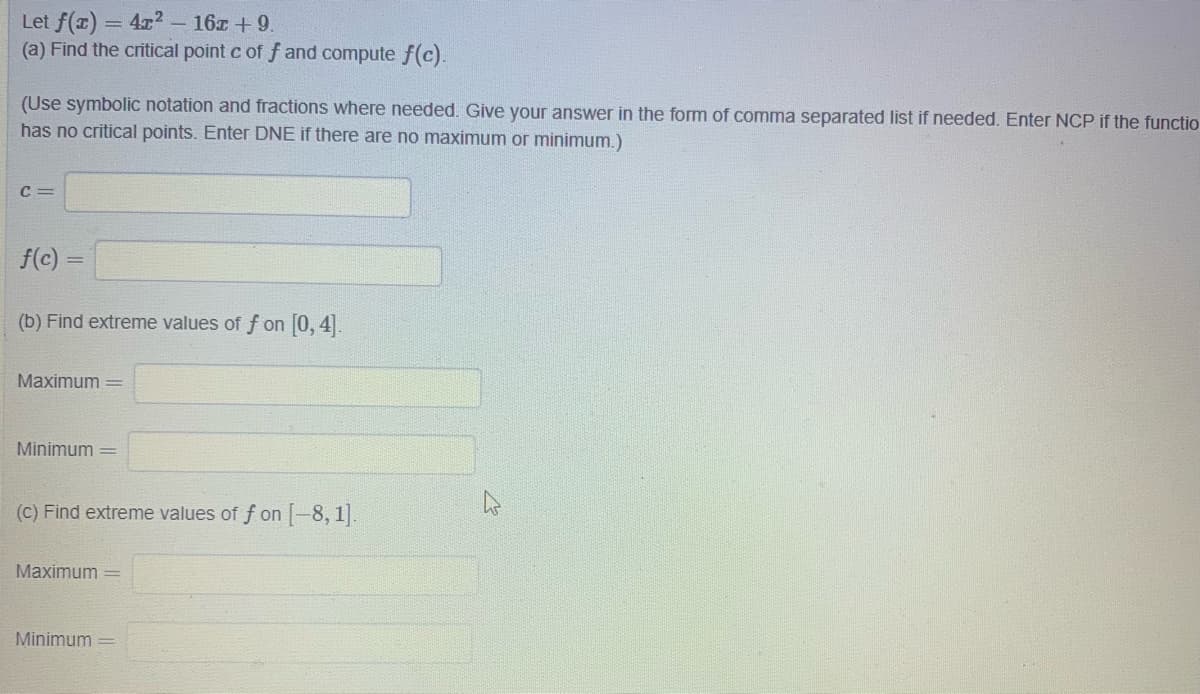 Let f(r) = 4r? – 16x + 9.
(a) Find the critical point c of f and compute f(c).
(Use symbolic notation and fractions where needed. Give your answer in the form of comma separated list if needed. Enter NCP if the functio
has no critical points. Enter DNE if there are no maximum or minimum.)
C =
f(c) =
(b) Find extreme values of f on [0, 4.
Maximum =
Minimum =
(C) Find extreme values of f on -8, 1].
Maximum =
Minimum =
