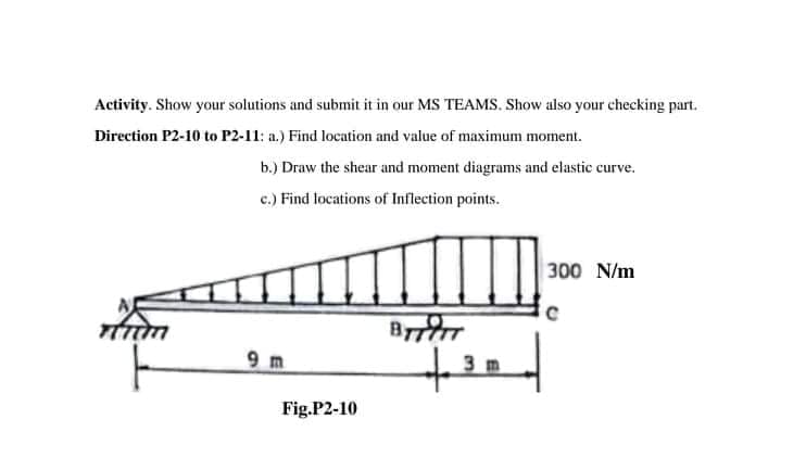 Activity. Show your solutions and submit it in our MS TEAMS. Show also your checking part.
Direction P2-10 to P2-11: a.) Find location and value of maximum moment.
b.) Draw the shear and moment diagrams and elastic curve.
c.) Find locations of Inflection points.
300 N/m
9 m
teed
3 m
Fig.P2-10
