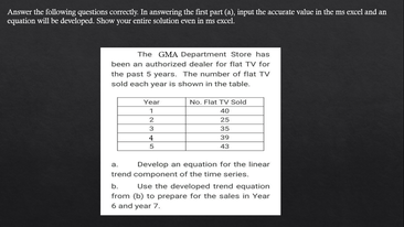 Answer the following questions correctly. In answering the first part (a), input the accurate valae in the ms excel and an
cquation will be developed. Show your entire solution even in ms excel.
The GMA Department Store has
been an authorized dealer for flat TV for
the past 5 years. The number of flat TV
sold each year is shown in the table.
No. Flat TV Sold
40
25
Year
35
4
39
43
a.
Develop an equation for the linear
trend component of the time series.
Use the developed trend equation
from (b) to prepare for the sales in Year
6 and year 7.
b.
