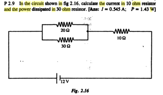 P 2.9 In the circuit shown in fig 2.16, calculate the current in 10 ohm resistor
and the power dissipated in 30 ohm resistor. FAns: I= 0.545 A; P = 1.43 W]
www
200
www
102
www
30 2
'12 V
Fig. 2.16
