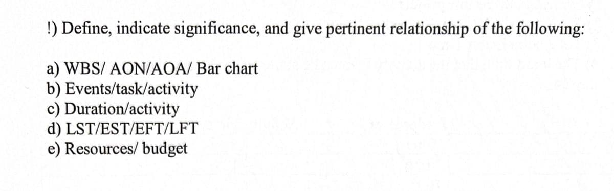 !) Define, indicate significance, and give pertinent relationship of the following:
a) WBS/ AON/AOA/ Bar chart
b) Events/task/activity
c) Duration/activity
d) LST/EST/EFT/LFT
e) Resources/ budget
