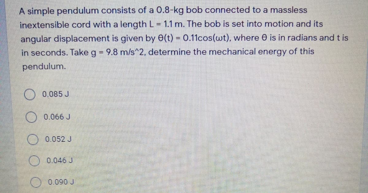 A simple pendulum consists of a 0.8-kg bob connected to a massless
inextensible cord with a length L= 1.1 m. The bob is set into motion and its
angular displacement is given by e(t) = 0.11cos(wt), where 0 is in radians and t is
in seconds. Take g = 9.8 m/s^2, determine the mechanical energy of this
pendulum.
O 0.085 J
0.066 J
O 0.052 J
0.046 J
0.090 J
