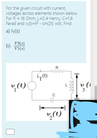 For the given circuit with current,
voltages across elements shown below.
For R = 16 Ohm, L=2.4 Henry, C=1.8
Farad and v1(t)=t? - sin(2t) volt, Find
a) T(s)
V3(s)
b)
v1(s)
3
こ
