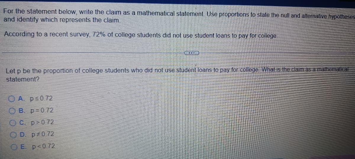 For the statement below, write the claim as a mathematical statement. Use proportions to state the null and alternative hypotheses
and identify which represents the claim.
According to a recent survey, 72% of college students did not use student loans to pay for college.
Let p be the proportion of college students who did not use student loans to pay for college. What is the claim as a mathematical
statement?
A p≤0 72
Bp=0.72
Ep<0.72