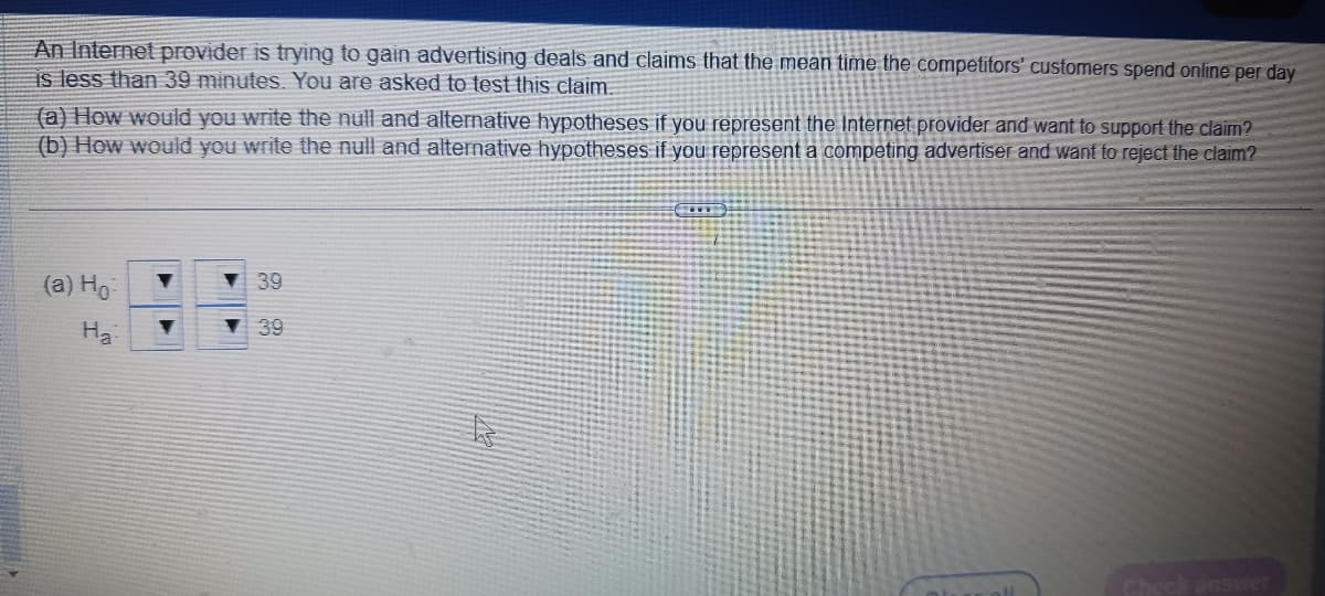 An Internet provider is trying to gain advertising deals and claims that the mean time the competitors' customers spend online per day
is less than 39 minutes. You are asked to test this claim.
(a) How would you write the null and alternative hypotheses if you represent the Internet provider and want to support the claim?
(b) How would you write the null and alternative hypotheses if you represent a competing advertiser and want to reject the claim?
(a) Ho
Ha
39
▼39
Check answer