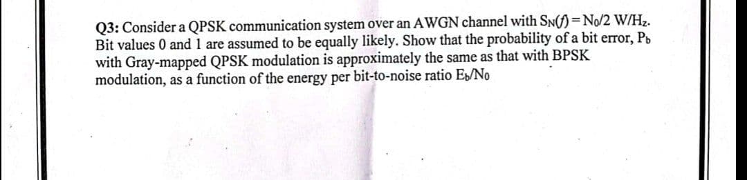 Q3: Consider a QPSK communication system over an AWGN channel with SN() = No/2 W/Hz.
Bit values 0 and 1 are assumed to be equally likely. Show that the probability of a bit error, Pb
with Gray-mapped QPSK modulation is approximately the same as that with BPSK
modulation, as a function of the energy per bit-to-noise ratio Eb/No