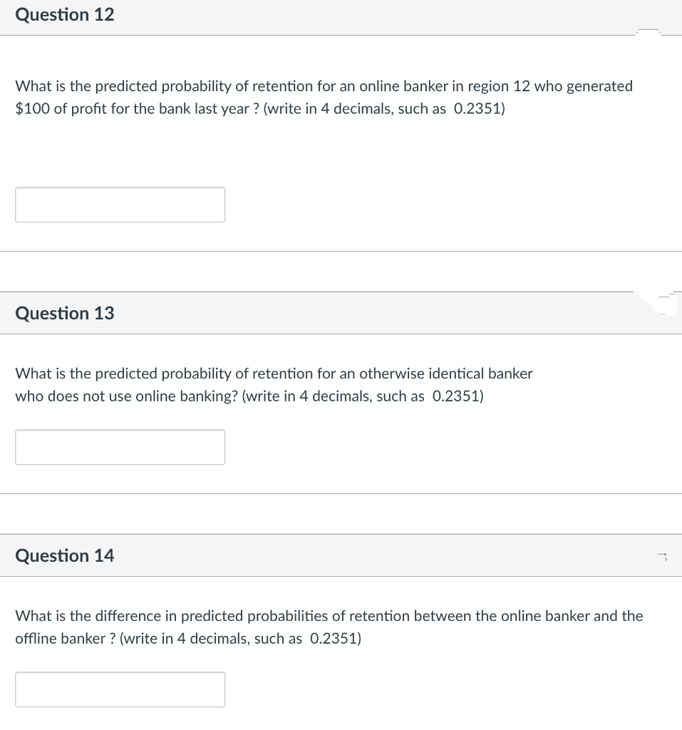 Question 12
What is the predicted probability of retention for an online banker in region 12 who generated
$100 of profit for the bank last year ? (write in 4 decimals, such as 0.2351)
Question 13
What is the predicted probability of retention for an otherwise identical banker
who does not use online banking? (write in 4 decimals, such as 0.2351)
Question 14
What is the difference in predicted probabilities of retention between the online banker and the
offline banker ? (write in 4 decimals, such as 0.2351)
