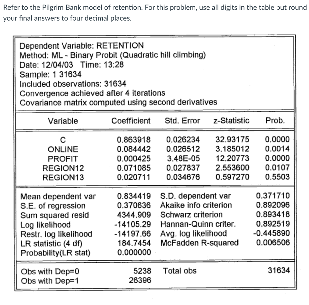 Refer to the Pilgrim Bank model of retention. For this problem, use all digits in the table but round
your final answers to four decimal places.
Dependent Variable: RETENTION
Method: ML - Binary Probit (Quadratic hill climbing)
Date: 12/04/03 Time: 13:28
Sample: 1 31634
Included observations: 31634
Convergence achieved after 4 iterations
Covariance matrix computed using second derivatives
Variable
Coefficient
Std. Error
z-Statistic
Prob.
0.863918
0.084442
32.93175
0.0000
0.0014
0.0000
0.0107
0.026234
0.026512
3.185012
12.20773
2.553600
0.597270
ONLINE
0.000425
0.071085
0.020711
3.48E-05
0.027837
PROFIT
REGION12
REGION13
0.034676
0.5503
0.371710
0.834419 S.D. dependent var
0.370636 Akaike info criterion
4344.909 Schwarz criterion
Mean dependent var
S.E. of regression
Sum squared resid
Log likelihood
Restr. log likelihood
LR statistic (4 df)
Probability(LR stat)
0.892096
0.893418
-14105.29 Hannan-Quinn criter.
-14197.66 Avg. log likelihood
184.7454 McFadden R-squared
0.000000
0.892519
-0.445890
0.006506
31634
Obs with Dep=D0
Obs with Dep=1
5238
Total obs
26396
