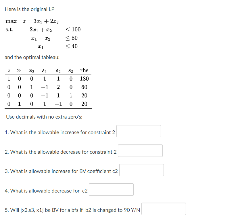 Here is the original LP
max z= 3xı + 2x2
2x1 + x2
< 100
< 80
< 40
s.t.
xi + x2
and the optimal tableau:
X2
S1
S2
83
rhs
1
1
1
180
1
-1
2
60
-1
1
1
20
1
1
-1
20
Use decimals with no extra zero's:
1. What is the allowable increase for constraint 2
2. What is the allowable decrease for constraint 2
3. What is allowable increase for BV coefficient c2
4. What is allowable decrease for c2
5. Will {x2,s3, x1} be BV for a bfs if b2 is changed to 90 Y/N
