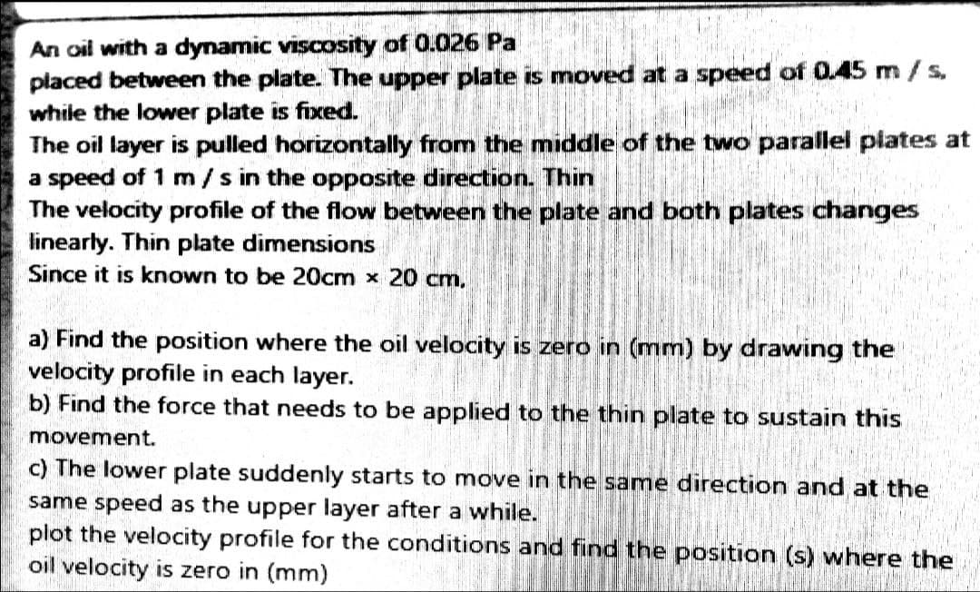 An oil with a dynamic viscosity of 0.026 Pa
placed between the plate. The upper plate is moved at a speed of 0.45 m/s.
while the lower plate is fixed.
The oil layer is pulled horizontally from the middle of the two parallel piates at
a speed of 1 m / s in the opposite direction. Thin
The velocity profile of the flow between the plate and both plates changes
linearly. Thin plate dimensions
Since it is known to be 20cm x 20 cm,
a) Find the position where the oil velocity is zero in (mm) by drawing the
velocity profile in each layer.
b) Find the force that needs to be applied to the thin plate to sustain this
movement.
c) The lower plate suddenly starts to move in the same direction and at the
same speed as the upper layer after a while.
plot the velocity profile for the conditions and find the position (s) where the
oil velocity is zero in (mm)
