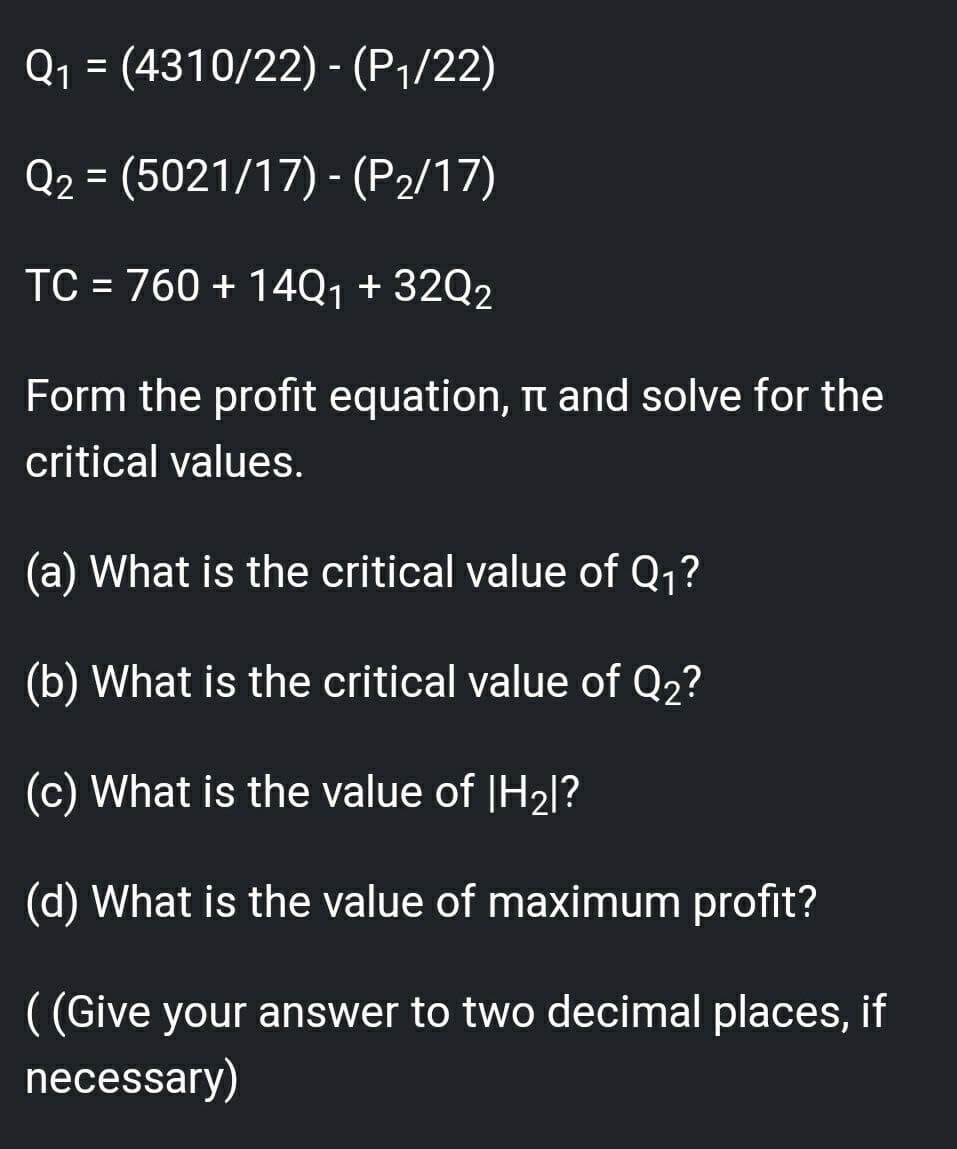 Q1 = (4310/22) - (P1/22)
%3D
Q2 = (5021/17) - (P2/17)
TC = 760 + 14Q1 + 32Q2
%3D
Form the profit equation, n and solve for the
critical values.
(a) What is the critical value of Q1?
(b) What is the critical value of Q2?
(c) What is the value of |H2|?
(d) What is the value of maximum profit?
( (Give your answer to two decimal places,
necessary)
