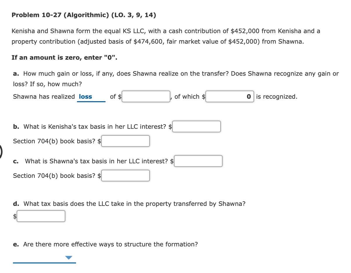 Problem 10-27 (Algorithmic) (LO. 3, 9, 14)
Kenisha and Shawna form the equal KS LLC, with a cash contribution of $452,000 from Kenisha and a
property contribution (adjusted basis of $474,600, fair market value of $452,000) from Shawna.
If an amount is zero, enter "0".
a. How much gain or loss, if any, does Shawna realize on the transfer? Does Shawna recognize any gain or
loss? If so, how much?
Shawna has realized loss
of $
of which $
O is recognized.
b. What is Kenisha's tax basis in her LLC interest? $
Section 704(b) book basis? $
C.
What is Shawna's tax basis in her LLC interest? $
Section 704(b) book basis? $
d. What tax basis does the LLC take in the property transferred by Shawna?
e. Are there more effective ways to structure the formation?
