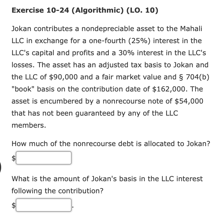 Exercise 10-24 (Algorithmic) (LO. 10)
Jokan contributes a nondepreciable asset to the Mahali
LLC in exchange for a one-fourth (25%) interest in the
LLC's capital and profits and a 30% interest in the LLC's
losses. The asset has an adjusted tax basis to Jokan and
the LLC of $90,000 and a fair market value and § 704(b)
"book" basis on the contribution date of $162,000. The
asset is encumbered by a nonrecourse note of $54,000
that has not been guaranteed by any of the LLC
members.
How much of the nonrecourse debt is allocated to Jokan?
What is the amount of Jokan's basis in the LLC interest
following the contribution?
