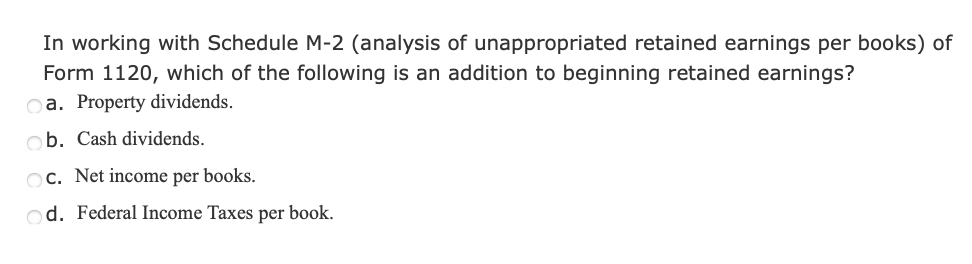 In working with Schedule M-2 (analysis of unappropriated retained earnings per books) of
Form 1120, which of the following is an addition to beginning retained earnings?
oa. Property dividends.
ob. Cash dividends.
Oc. Net income per books.
od. Federal Income Taxes per book.
