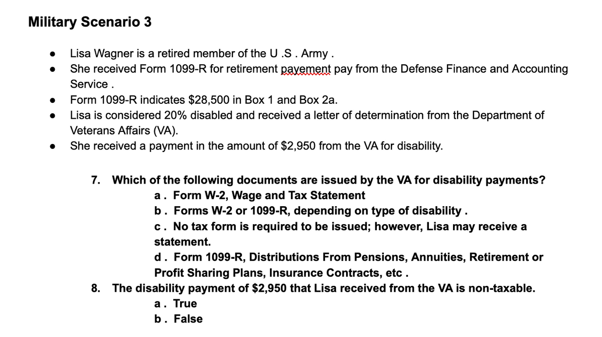 Military Scenario 3
Lisa Wagner is a retired member of the U .S. Army .
She received Form 1099-R for retirement pavement pay from the Defense Finance and Accounting
Service .
Form 1099-R indicates $28,500 in Box 1 and Box 2a.
Lisa is considered 20% disabled and received a letter of determination from the Department of
Veterans Affairs (VA).
She received a payment in the amount of $2,950 from the VA for disability.
7. Which of the following documents are issued by the VA for disability payments?
a. Form W-2, Wage and Tax Statement
b. Forms W-2 or 1099-R, depending on type of disability.
c. No tax form is required to be issued; however, Lisa may receive a
statement.
d. Form 1099-R, Distributions From Pensions, Annuities, Retirement or
Profit Sharing Plans, Insurance Contracts, etc .
8.
The disability payment of $2,950 that Lisa received from the VA is non-taxable.
a. True
b. False
