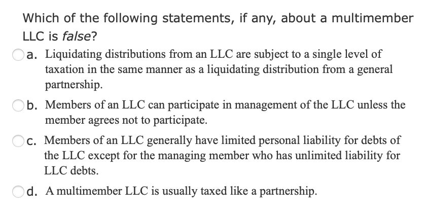 Which of the following statements, if any, about a multimember
LLC is false?
a. Liquidating distributions from an LLC are subject to a single level of
taxation in the same manner as a liquidating distribution from a general
partnership.
b. Members of an LLC can participate in management of the LLC unless the
member agrees not to participate.
Oc. Members of an LLC generally have limited personal liability for debts of
the LLC except for the managing member who has unlimited liability for
LLC debts.
Od. A multimember LLC is usually taxed like a partnership.
