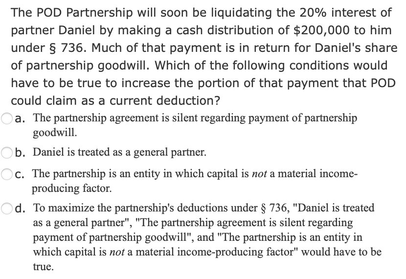 The POD Partnership will soon be liquidating the 20% interest of
partner Daniel by making a cash distribution of $200,000 to him
under § 736. Much of that payment is in return for Daniel's share
of partnership goodwill. Which of the following conditions would
have to be true to increase the portion of that payment that POD
could claim as a current deduction?
a. The partnership agreement is silent regarding payment of partnership
goodwill.
b. Daniel is treated as a general partner.
c. The partnership is an entity in which capital is not a material income-
producing factor.
d. To maximize the partnership's deductions under § 736, "Daniel is treated
as a general partner", "The partnership agreement is silent regarding
payment of partnership goodwill", and "The partnership is an entity in
which capital is not a material income-producing factor" would have to be
true.
