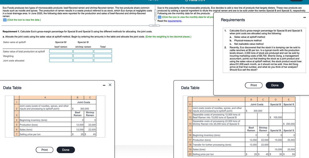 Eco Foods produces two types of microwavable products: beef-flavored ramen and shrimp-flavored ramen. The two products share common
inputs such as noodle and spices. The production of ramen results in a waste product referred to as stock, which Eco dumps at negligible costs
in a local drainage area. In June 2020, the following data were reported for the production and sales of beef-flavored and shrimp-flavored
Due to the popularity of its microwavable products, Eco decides to add a new line of products that targets dieters. These new products are
produced by adding a special ingredient to dilute the original ramen and are to be sold under the names Special B and Special S, respectively.
Following are the monthly data for all the products:
(Click the icon to view the monthly data for all pro
ramen:
E (Click the icon to view the data.)
Read the requirements.
Requirements
.....
1.
Calculate Eco's gross-margin percentage for Special B and Special S
when joint costs are allocated using the following:
Requirement 1. Calculate Eco's gross-margin percentage for Special B and Special S using the different methods for allocating the joint costs.
a. Allocate the joint costs using the sales value at splitoff method. Begin by entering the amounts in the table and allocate the joint costs. (Enter the weighting to two decimal places.)
а.
Sales value at splitoff method
b. Physical-measure method
Sales value at splitoff:
Special B/
Special S/
c.
Net realizable value method
beef ramen
shrimp ramen
Total
2.
Recently, Eco discovered that the stock it is dumping can be sold to
cattle ranchers at $5 per ton. In a typical month with the production
levels shown, 2,000 tons of stock are produced and can be sold by
incurring marketing costs of $8,700. Sherrie Dong, a management
accountant, points out that treating the stock as a joint product and
using the sales value at splitoff method, the stock product would lose
about $1,008 each month, so it should not be sold. How did Dong
arrive at that final number, and what do you think of her analysis?
Should Eco sell the stock?
Sales value of total production at splitoff
Weighting
Joint costs allocated
Print
Done
Data Table
Data Table
A
В
A
B
E
1
Joint Costs
11
Joint Costs
Special B Special S
Joint costs (costs of noodles, spices, and other
2 inputs and processing to splitoff point)
Joint costs (costs of noodles, spices, and other
12 inputs and processing to splitoff point)
$
300,000
$
300,000
Beef
Shrimp
Separable costs of processing 12,000 tons of
13 Beef Ramen into 15,000 tons of Special B
3
Ramen
Ramen
$ 105,000
4 Beginning inventory (tons)
Separable costs of processing 22,000 tons of
14 Shrimp Ramen into 25,000 tons of Special S
5 Production (tons)
12,000
22,000
$ 250,000
Вeef
6 Sales (tons)
Shrimp
Ramen
12,000
22,000
15
Ramen
Special B Special S
7 Selling price per ton
$
25 $
45
16 Beginning inventory (tons)
17 Production (tons)
12,000
22,000
15,000
25,000
18 Transfer for further processing (tons)
12,000
22,000
Print
Done
19 Sales (tons)
15,000
25,000
20 Selling price per ton
45 $
30 $
$
25 $
59

