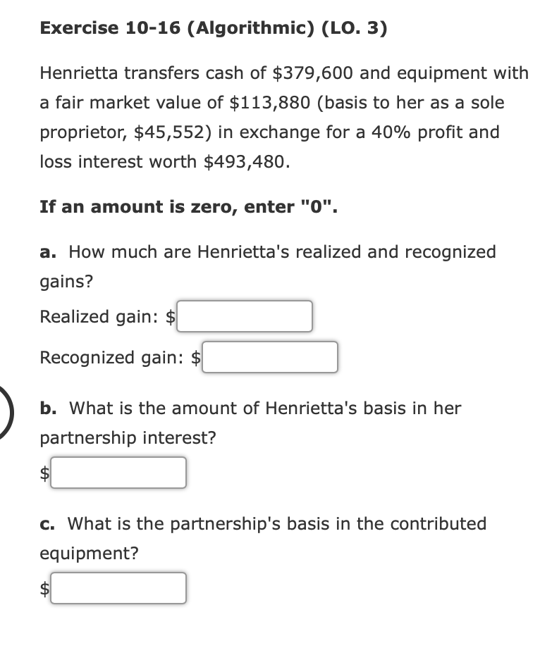 Exercise 10-16 (Algorithmic) (LO. 3)
Henrietta transfers cash of $379,600 and equipment with
a fair market value of $113,880 (basis to her as a sole
proprietor, $45,552) in exchange for a 40% profit and
loss interest worth $493,480.
If an amount is zero, enter "0".
a. How much are Henrietta's realized and recognized
gains?
Realized gain: $
Recognized gain: $
b. What is the amount of Henrietta's basis in her
partnership interest?
$4
c. What is the partnership's basis in the contributed
equipment?
