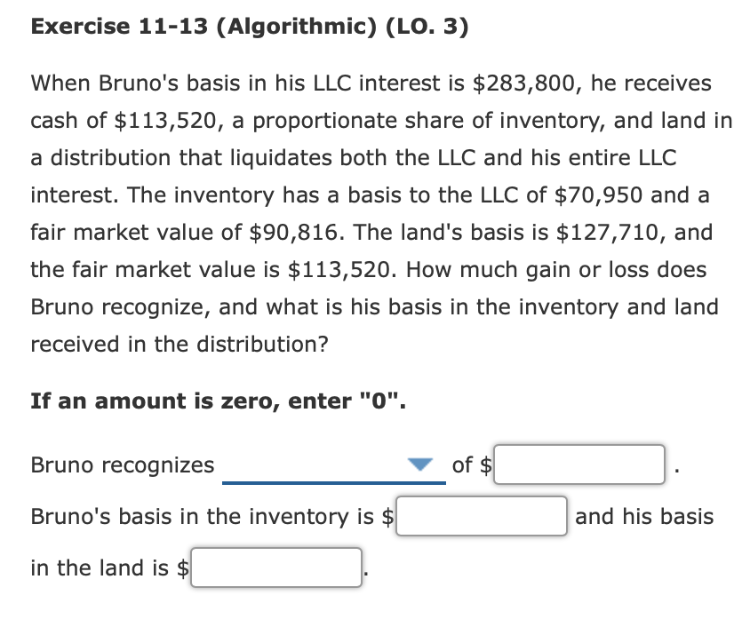 Exercise 11-13 (Algorithmic) (LO. 3)
When Bruno's basis in his LLC interest is $283,800, he receives
cash of $113,520, a proportionate share of inventory, and land in
a distribution that liquidates both the LLC and his entire LLC
interest. The inventory has a basis to the LLC of $70,950 and a
fair market value of $90,816. The land's basis is $127,710, and
the fair market value is $113,520. How much gain or loss does
Bruno recognize, and what is his basis in the inventory and land
received in the distribution?
If an amount is zero, enter "0".
Bruno recognizes
of $
Bruno's basis in the inventory is $
and his basis
in the land is $
%24
