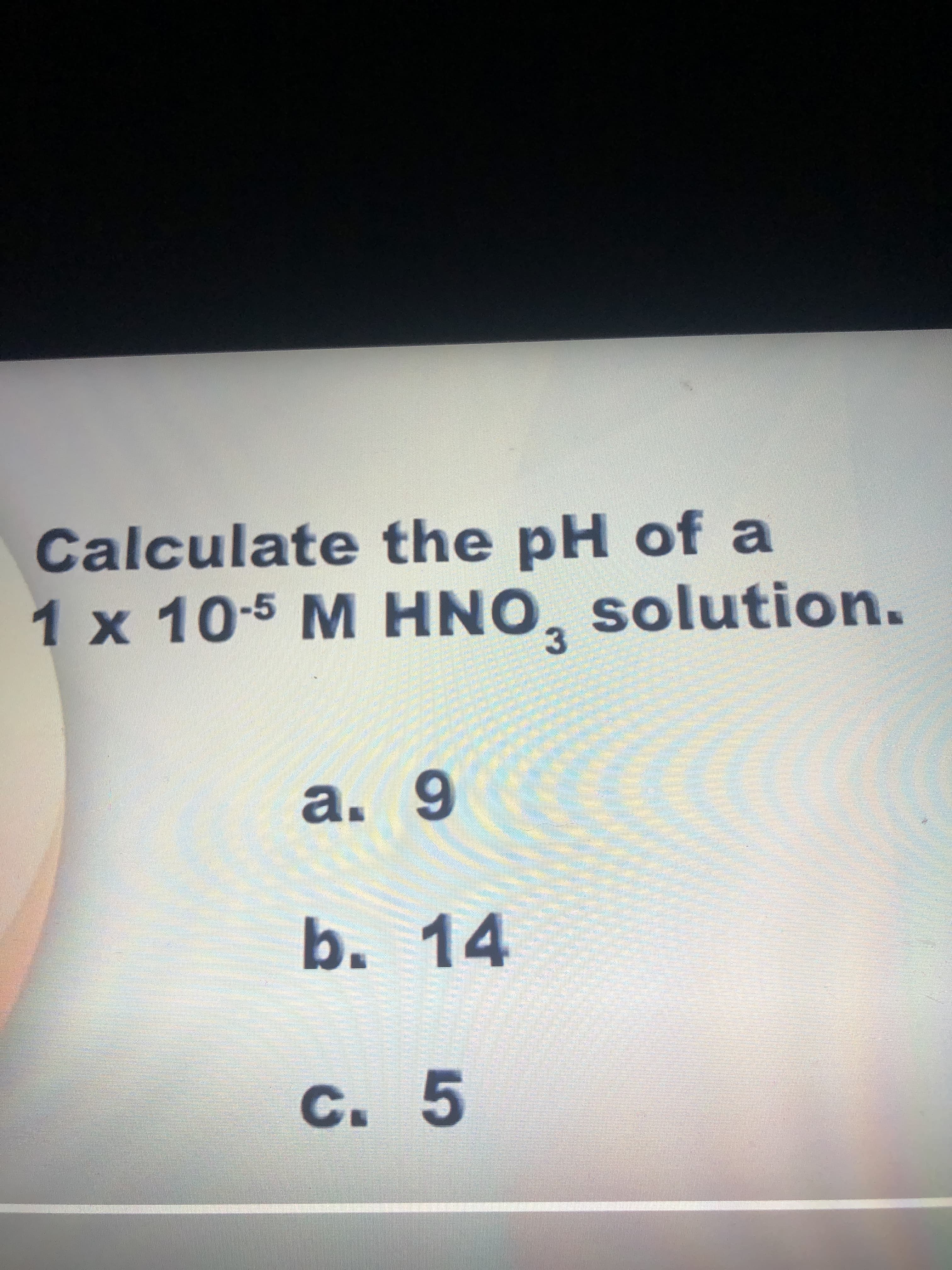 Calculate the pH of a
1 x 10-5 M HNO, solution.
a. 9
10
b.14
C. 5
