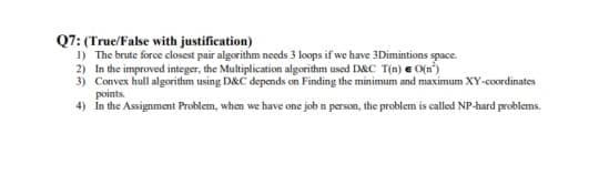 Q7: (True/False with justification)
I) The brute force closest pair algorithm needs 3 loops if we have 3Dimintions space.
2) In the improved integer, the Multiplication algorithm used DRC T(n) e O(n)
3) Convex hull algorithm using DAC depands on Finding the minimum and maximum XY-coordinates
points
4) In the Asmsignment Problem, when we have one job n person, the problem is called NP-hard problams.
