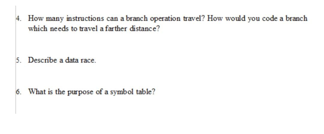 4. How many instructions can a branch operation travel? How would you code a branch
which needs to travel a farther distance?
5. Describe a data race.
6. What is the purpose of a symbol table?
