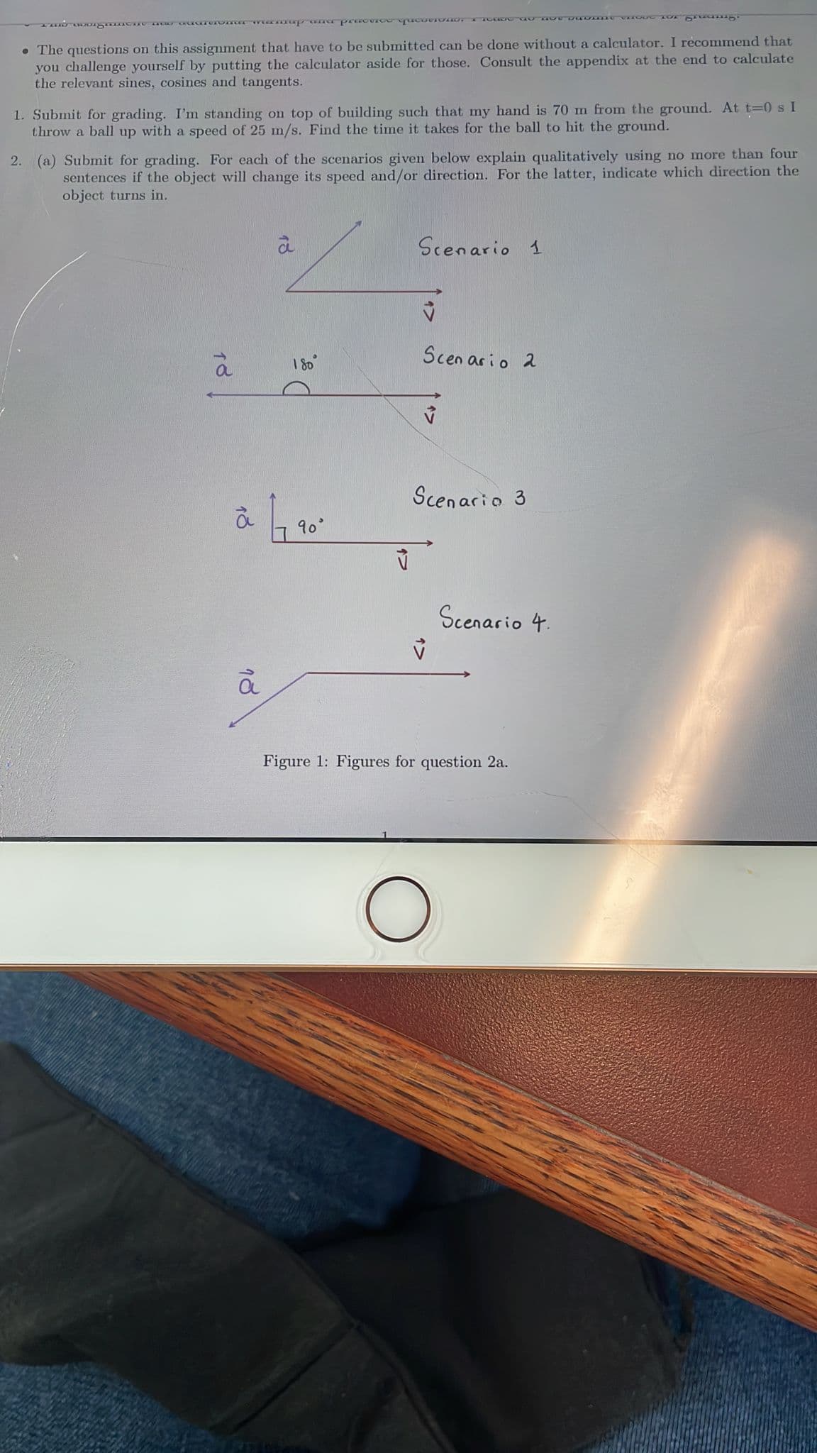 • The questions on this assignment that have to be submitted can be done without a calculator. I recommend that
you challenge yourself by putting the calculator aside for those. Consult the appendix at the end to calculate
the relevant sines, cosines and tangents.
1. Submit for grading. I'm standing on top of building such that my hand is 70 m from the ground. At t=0 s I
throw a ball up with a speed of 25 m/s. Find the time it takes for the ball to hit the ground.
2. (a) Submit for grading. For each of the scenarios given below explain qualitatively using no more than four
sentences if the object will change its speed and/or direction. For the latter, indicate which direction the
object turns in.
Scenario 1
Scen ar io 2
1 80
Scenario 3
90
Scenario 4.
Figure 1: Figures for question 2a.
18
18
18
18
