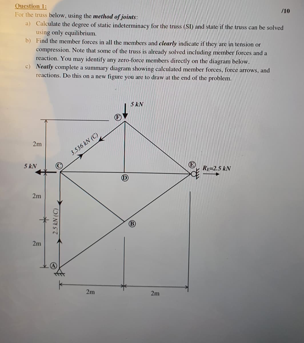 Question 1:
For the truss below, using the method of joints:
a) Calculate the degree of static indeterminacy for the truss (SI) and state if the truss can be solved
using only equilibrium.
b)
Find the member forces in all the members and clearly indicate if they are in tension or
compression. Note that some of the truss is already solved including member forces and a
reaction. You may identify any zero-force members directly on the diagram below.
c) Neatly complete a summary diagram showing calculated member forces, force arrows, and
reactions. Do this on a new figure you are to draw at the end of the problem.
2m
5 kN
2m
2m
2.5 kN (C)
3.536 kN (C)
2m
5 kN
2m
(E)
RE-2.5 kN
/10