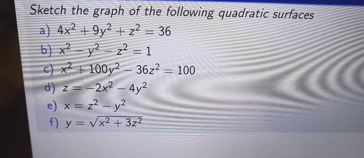 Sketch the graph of the following quadratic surfaces
a) 4x² +9y² + z² = 36
b) x²y²z² = 1
c) x² +100y2 - 36z² = 100
d) z = -2x² - 4y²
e) x = z² - y²
f) y = √x² + 3z²