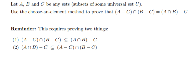 Let A, B and C be any sets (subsets of some universal set U).
Use the choose-an-element method to prove that (A – C)N (B – C) = (An B) – C.
Reminder: This requires proving two things:
(1) (A – C)n(B – C) C (An B) - C
(2) (AnB) – C C (A– C)n(B – C)
