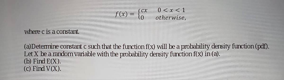 where c is a constant.
f(x) =
CX
0
0 < x < 1
otherwise,
(a)Determine constant c such that the function f(x) will be a probability density function (pdf).
Let X be a random variable with the probability density function f(x) in (a).
(b) Find E(X).
(c) Find V(X).