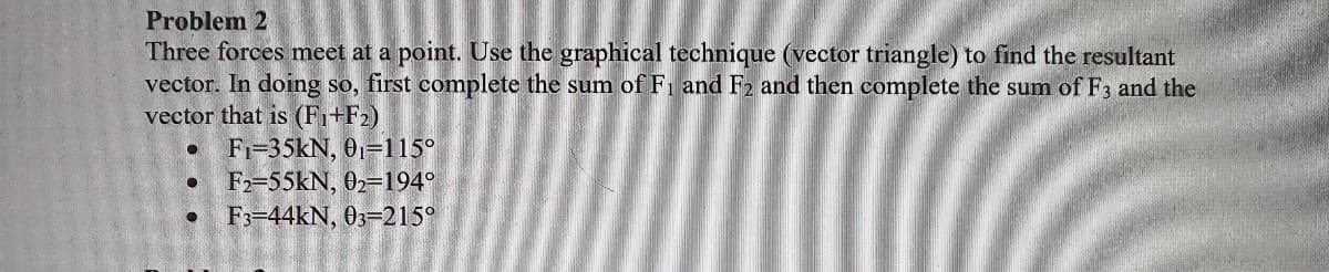 Problem 2
Three forces meet at a point. Use the graphical technique (vector triangle) to find the resultant
vector. In doing so, first complete the sum of Fi and F2 and then complete the sum of F3 and the
vector that is (F₁+F2)
● F-35kN, 0₁=115°
● F2-55kN, 02-194°
● F3-44kN, 03-215°