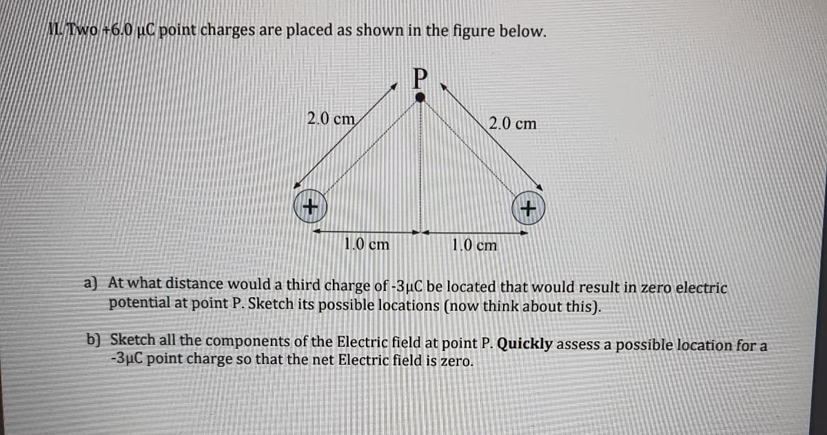 MU/Two +6.0 uC point charges are placed as shown in the figure below.
2.0 cm
2.0 cm
1.0 cm
1.0 cm
a) At what distance would a third charge of -3µC be located that would result in zero electric
potential at point P. Sketch its possible locations (now think about this).
b) Sketch all the components of the Electric field at point P. Quickly assess a possible location for a
-3µC point charge so that the net Electric field is zero.
