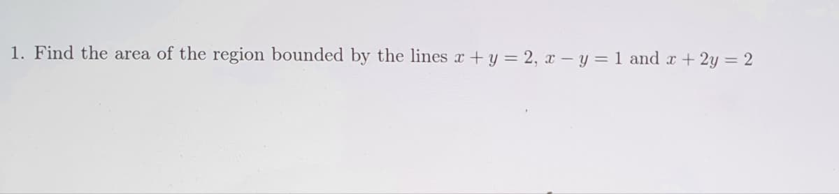 1. Find the area of the region bounded by the lines x + y = 2, x - y = 1 and x + 2y = 2